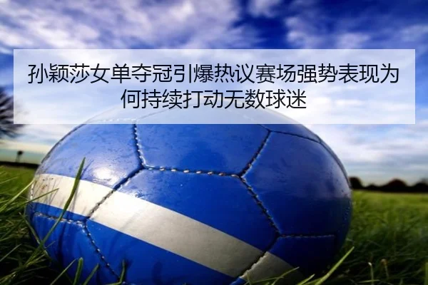 孙颖莎女单夺冠引爆热议赛场强势表现为何持续打动无数球迷